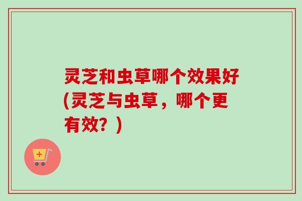 灵芝和虫草哪个效果好(灵芝与虫草，哪个更有效？)