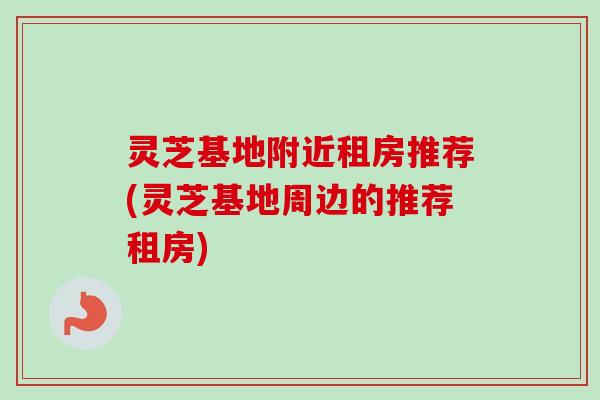 灵芝基地附近租房推荐(灵芝基地周边的推荐租房) 灵芝基地附近租房推荐(灵芝基地周边的推荐租房)