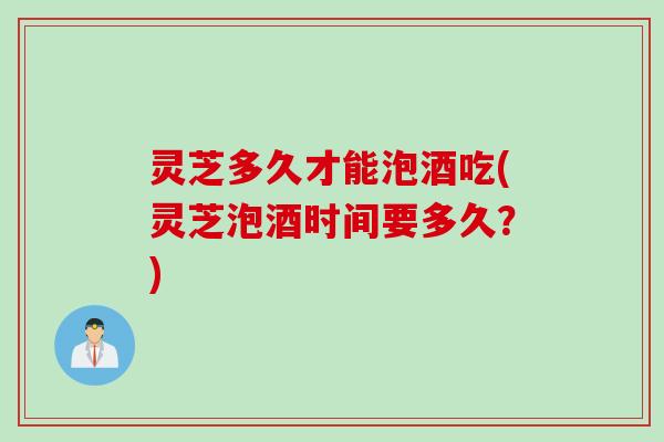 灵芝多久才能泡酒吃(灵芝泡酒时间要多久?) 灵芝多久才能泡酒吃(灵芝泡酒时间要多久?)