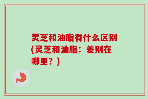 灵芝和油脂有什么区别(灵芝和油脂：差别在哪里？)