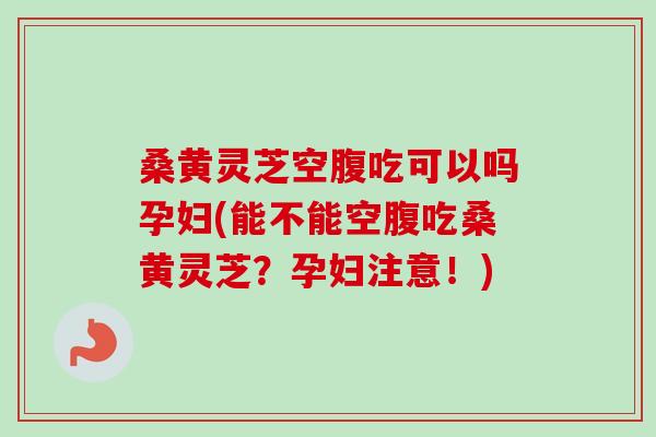 桑黄灵芝空腹吃可以吗孕妇(能不能空腹吃桑黄灵芝？孕妇注意！)