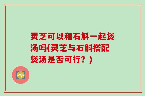 灵芝可以和石斛一起煲汤吗(灵芝与石斛搭配煲汤是否可行？)