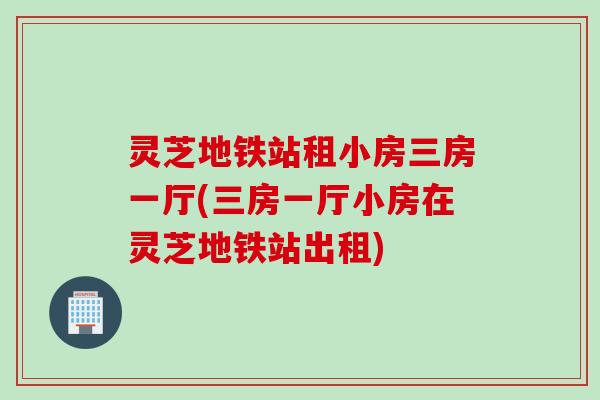 灵芝地铁站租小房三房一厅(三房一厅小房在灵芝地铁站出租)