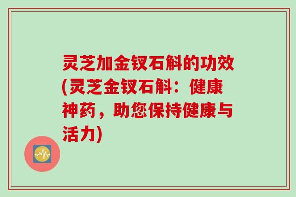 灵芝加金钗石斛的功效(灵芝金钗石斛：健康神药，助您保持健康与活力)