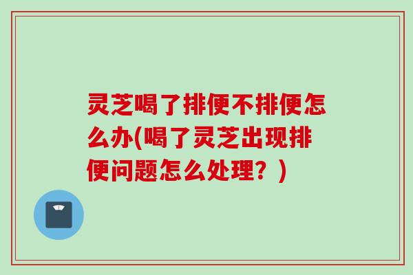 灵芝喝了排便不排便怎么办(喝了灵芝出现排便问题怎么处理？)
