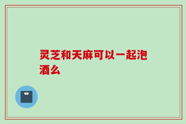 灵芝和天麻可以一起泡酒么 灵芝和天麻可以一起泡酒么