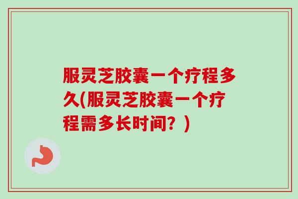 服灵芝胶囊一个疗程多久(服灵芝胶囊一个疗程需多长时间？)