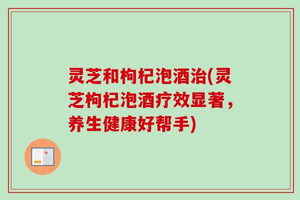 灵芝和枸杞泡酒(灵芝枸杞泡酒疗效显著,养生健康好帮手) 灵芝和枸杞泡酒(灵芝枸杞泡酒疗效显著,养生健康好帮手)