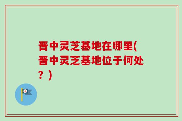 晋中灵芝基地在哪里(晋中灵芝基地位于何处？)
