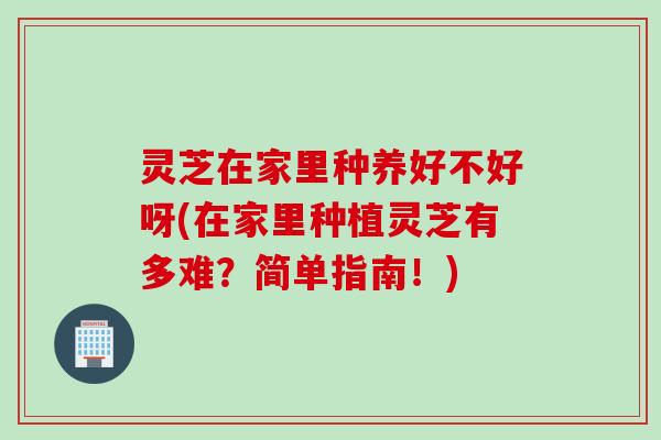 灵芝在家里种养好不好呀(在家里种植灵芝有多难?简单指南!) 灵芝在家里种养好不好呀(在家里种植灵芝有多难?简单指南!)