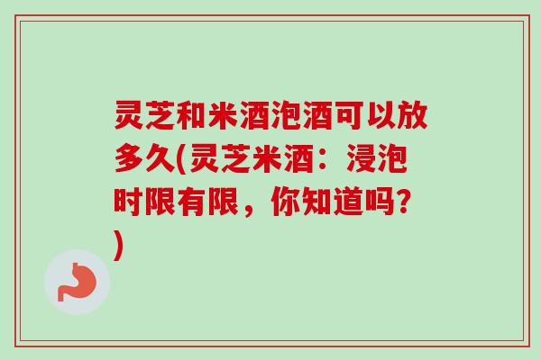 灵芝和米酒泡酒可以放多久(灵芝米酒：浸泡时限有限，你知道吗？)