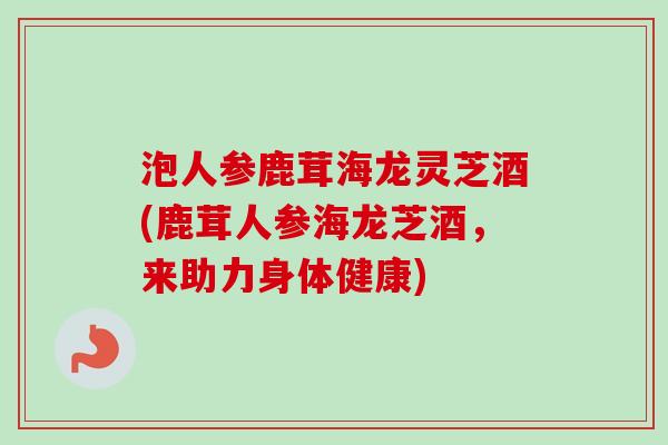 泡人参鹿茸海龙灵芝酒(鹿茸人参海龙芝酒，来助力身体健康)