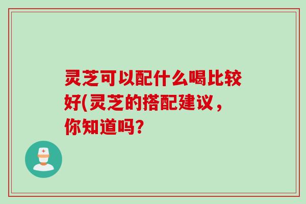 灵芝可以配什么喝比较好(灵芝的搭配建议,你知道吗? 灵芝可以配什么喝比较好(灵芝的搭配建议,你知道吗?