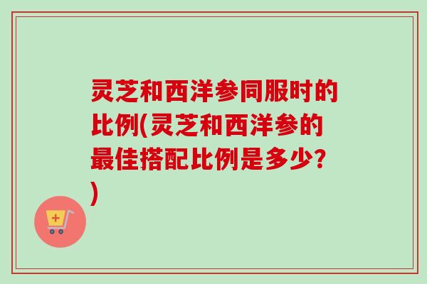 灵芝和西洋参同服时的比例(灵芝和西洋参的最佳搭配比例是多少？)