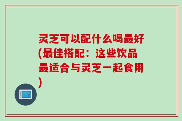 灵芝可以配什么喝好(佳搭配:这些饮品适合与灵芝一起食用) 灵芝可以配什么喝好(佳搭配:这些饮品适合与灵芝一起食用)