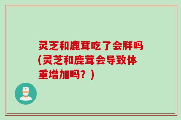 灵芝和鹿茸吃了会胖吗(灵芝和鹿茸会导致体重增加吗？)