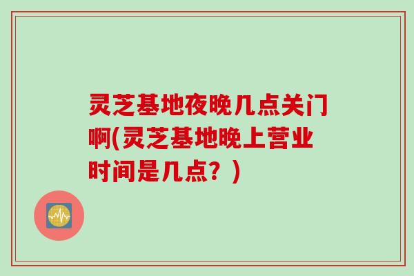 灵芝基地夜晚几点关门啊(灵芝基地晚上营业时间是几点？)