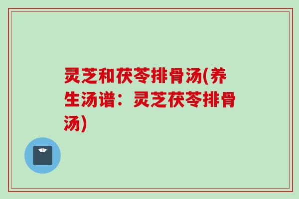 灵芝和茯苓排骨汤(养生汤谱:灵芝茯苓排骨汤) 灵芝和茯苓排骨汤(养生汤谱:灵芝茯苓排骨汤)