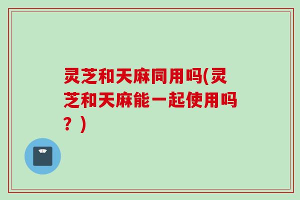 灵芝和天麻同用吗(灵芝和天麻能一起使用吗？)