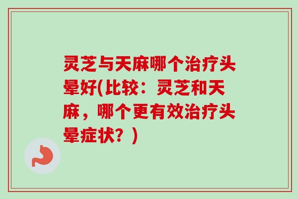 灵芝与天麻哪个治疗头晕好(比较：灵芝和天麻，哪个更有效治疗头晕症状？)