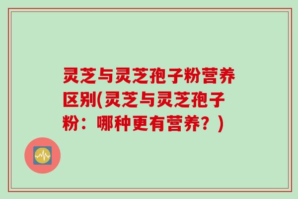 灵芝与灵芝孢子粉营养区别(灵芝与灵芝孢子粉：哪种更有营养？)