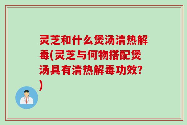 灵芝和什么煲汤清热解毒(灵芝与何物搭配煲汤具有清热解毒功效？)