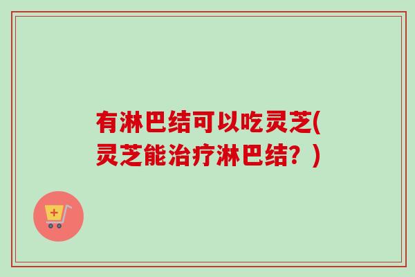 有淋巴结可以吃灵芝(灵芝能淋巴结?) 有淋巴结可以吃灵芝(灵芝能淋巴结?)