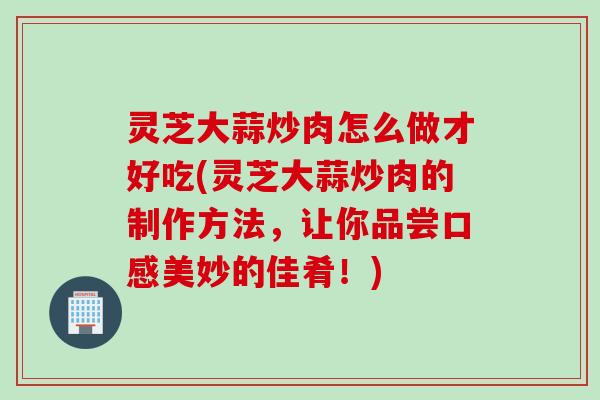 灵芝大蒜炒肉怎么做才好吃(灵芝大蒜炒肉的制作方法，让你品尝口感美妙的佳肴！)