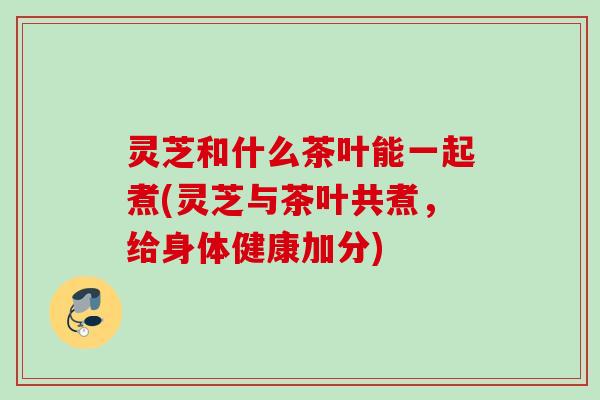 灵芝和什么茶叶能一起煮(灵芝与茶叶共煮,给身体健康加分) 灵芝和什么茶叶能一起煮(灵芝与茶叶共煮,给身体健康加分)