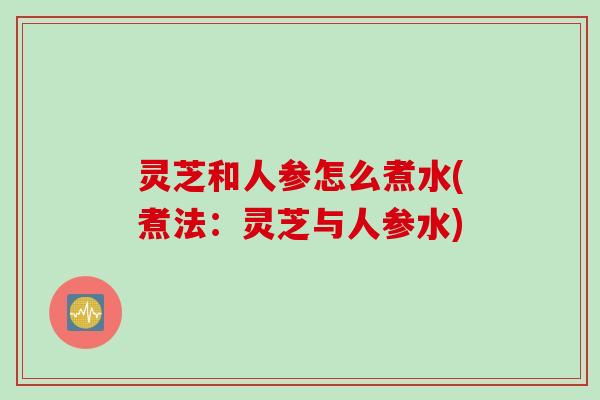 灵芝和人参怎么煮水(煮法:灵芝与人参水) 灵芝和人参怎么煮水(煮法:灵芝与人参水)