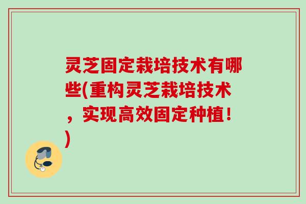 灵芝固定栽培技术有哪些(重构灵芝栽培技术，实现高效固定种植！)