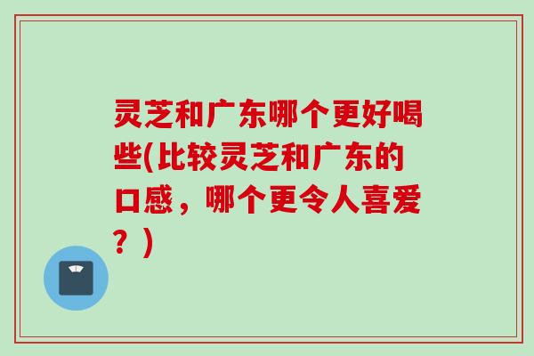 灵芝和广东哪个更好喝些(比较灵芝和广东的口感,哪个更令人喜爱?) 灵芝和广东哪个更好喝些(比较灵芝和广东的口感,哪个更令人喜爱?)