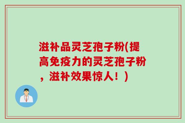 滋补品灵芝孢子粉(提高免疫力的灵芝孢子粉，滋补效果惊人！)