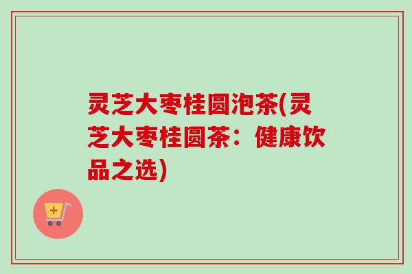灵芝大枣桂圆泡茶(灵芝大枣桂圆茶：健康饮品之选)