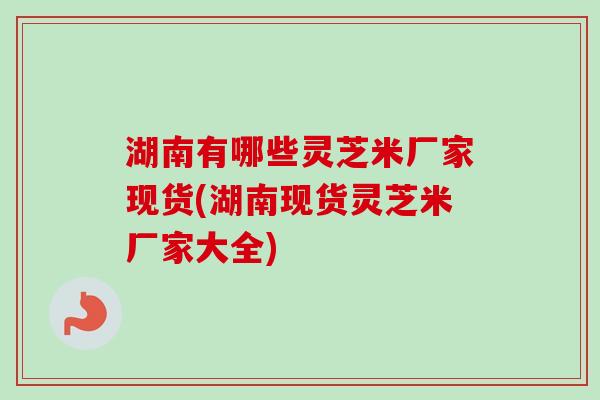 湖南有哪些灵芝米厂家现货(湖南现货灵芝米厂家大全)