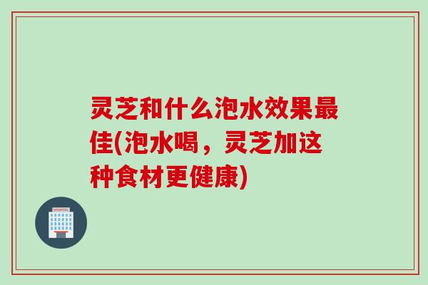 灵芝和什么泡水效果佳(泡水喝,灵芝加这种食材更健康) 灵芝和什么泡水效果佳(泡水喝,灵芝加这种食材更健康)