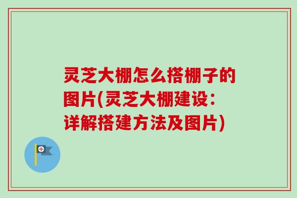 灵芝大棚怎么搭棚子的图片(灵芝大棚建设：详解搭建方法及图片)