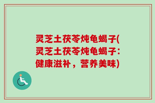 灵芝土茯苓炖龟蝎子(灵芝土茯苓炖龟蝎子:健康滋补,营养美味) 灵芝土茯苓炖龟蝎子(灵芝土茯苓炖龟蝎子:健康滋补,营养美味)