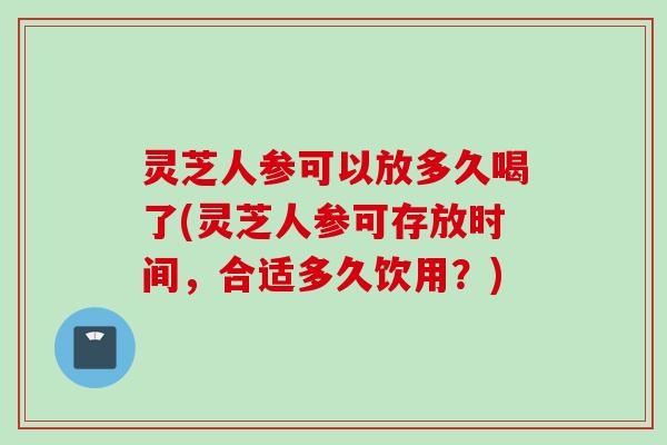 灵芝人参可以放多久喝了(灵芝人参可存放时间，合适多久饮用？)