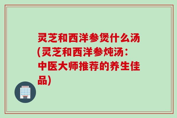 灵芝和西洋参煲什么汤(灵芝和西洋参炖汤：中医大师推荐的养生佳品)