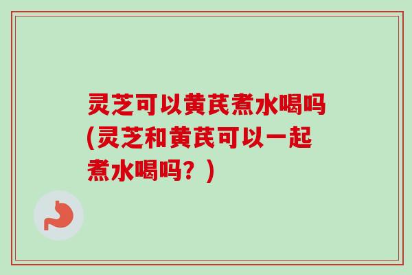 灵芝可以黄芪煮水喝吗(灵芝和黄芪可以一起煮水喝吗？)