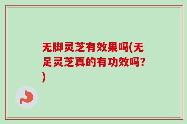 无脚灵芝有效果吗(无足灵芝真的有功效吗？)