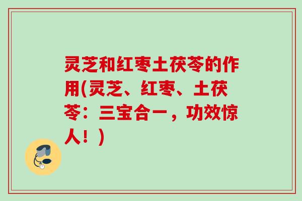 灵芝和红枣土茯苓的作用(灵芝、红枣、土茯苓:三宝合一,功效惊人!) 灵芝和红枣土茯苓的作用(灵芝、红枣、土茯苓:三宝合一,功效惊人!)