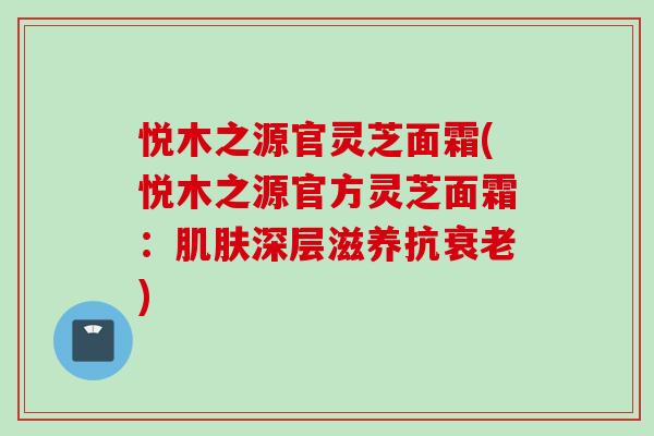 悦木之源官灵芝面霜(悦木之源官方灵芝面霜：肌肤深层滋养抗衰老)