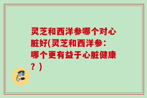 灵芝和西洋参哪个对心脏好(灵芝和西洋参：哪个更有益于心脏健康？)