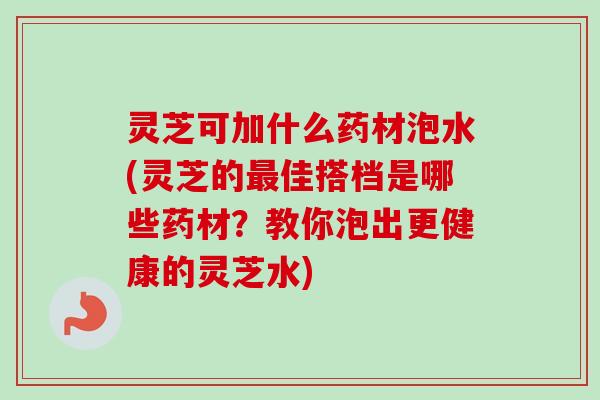 灵芝可加什么药材泡水(灵芝的最佳搭档是哪些药材？教你泡出更健康的灵芝水)