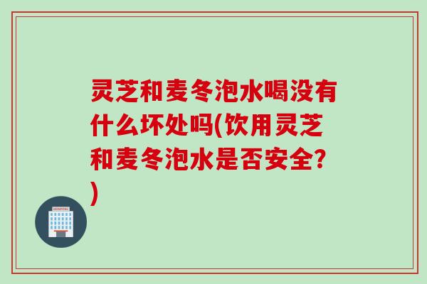 灵芝和麦冬泡水喝没有什么坏处吗(饮用灵芝和麦冬泡水是否安全？)