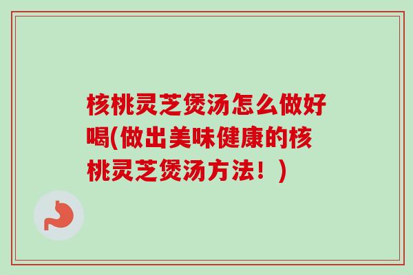 核桃灵芝煲汤怎么做好喝(做出美味健康的核桃灵芝煲汤方法！)