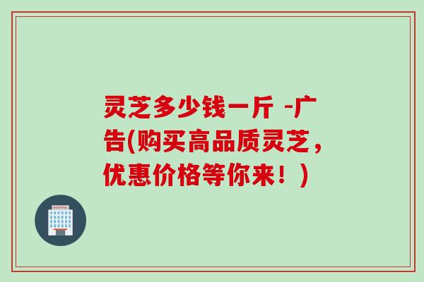 灵芝多少钱一斤 -广告(购买高品质灵芝，优惠价格等你来！)