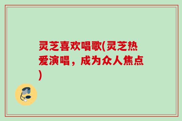 灵芝喜欢唱歌(灵芝热爱演唱,成为众人焦点) 灵芝喜欢唱歌(灵芝热爱演唱,成为众人焦点)
